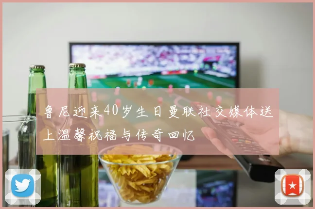 鲁尼迎来40岁生日曼联社交媒体送上温馨祝福与传奇回忆