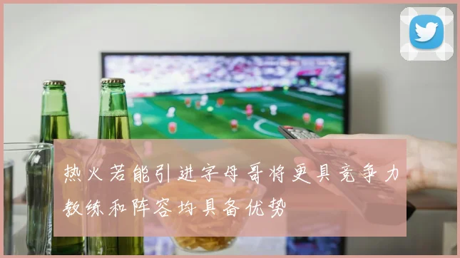 热火若能引进字母哥将更具竞争力教练和阵容均具备优势