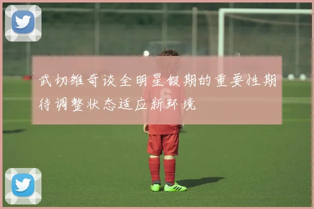 武切维奇谈全明星假期的重要性期待调整状态适应新环境