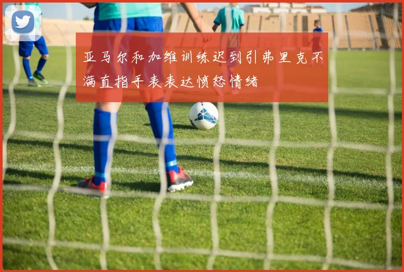 亚马尔和加维训练迟到引弗里克不满直指手表表达愤怒情绪