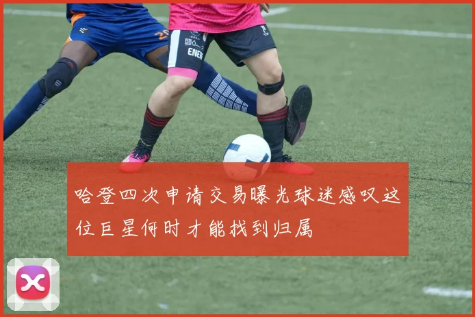 哈登四次申请交易曝光球迷感叹这位巨星何时才能找到归属