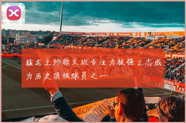 猛龙主帅称文班专注力极强立志成为历史顶级球员之一