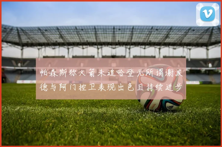 帕森斯称火箭未追哈登无所谓谢泼德与阿门控卫表现出色且持续进步