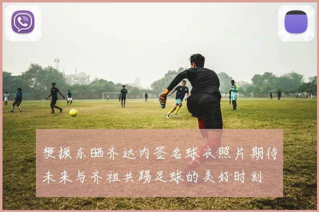 樊振东晒齐达内签名球衣照片期待未来与齐祖共踢足球的美好时刻