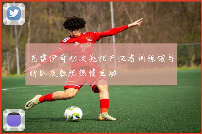 克雷伊奇初次亮相开拓者训练馆与新队友教练热情互动