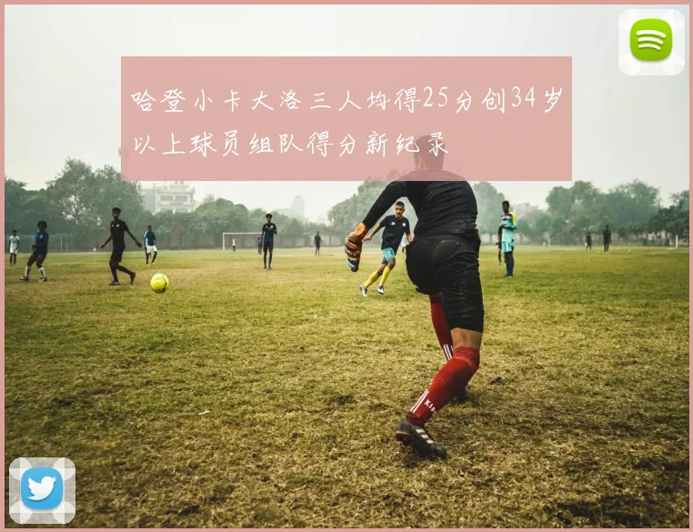 哈登小卡大洛三人均得25分创34岁以上球员组队得分新纪录