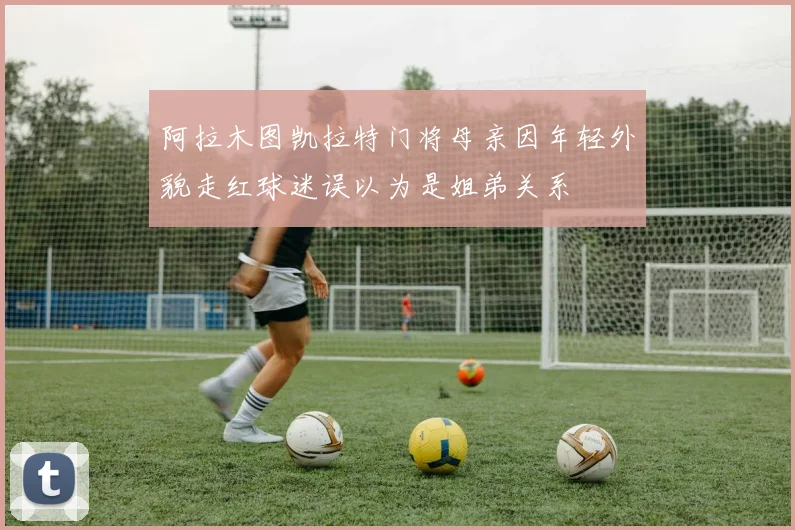 阿拉木图凯拉特门将母亲因年轻外貌走红球迷误以为是姐弟关系