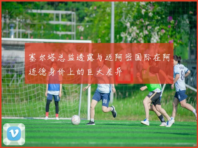 塞尔塔总监透露与迈阿密国际在阿连德身价上的巨大差异