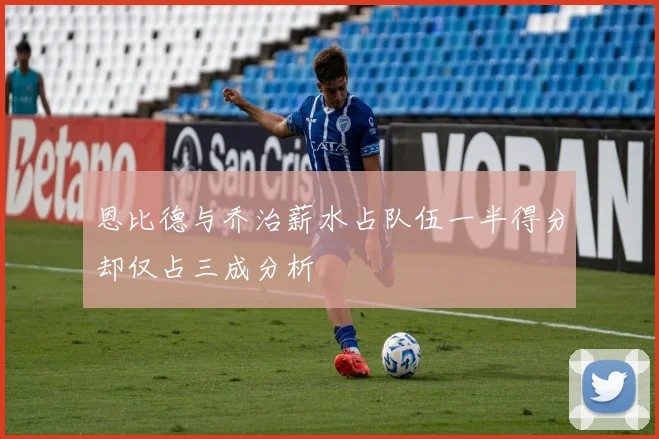 恩比德与乔治薪水占队伍一半得分却仅占三成分析