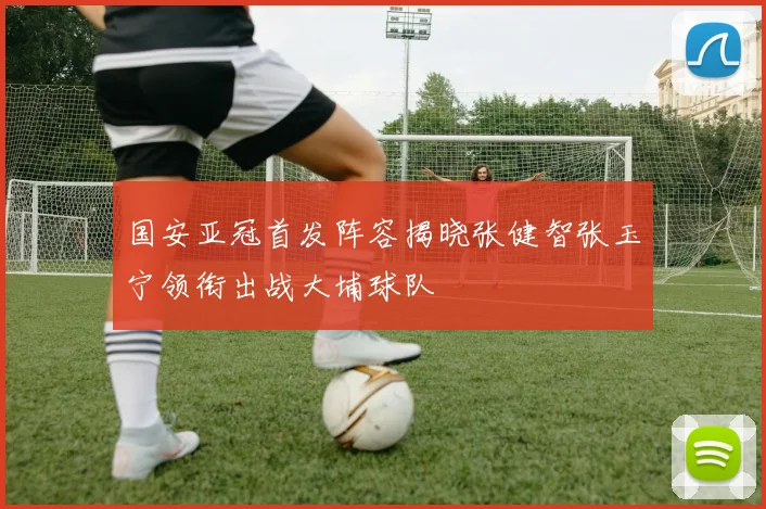 国安亚冠首发阵容揭晓张健智张玉宁领衔出战大埔球队