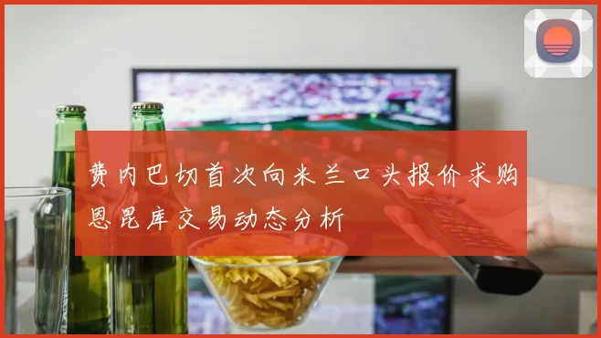 费内巴切首次向米兰口头报价求购恩昆库交易动态分析