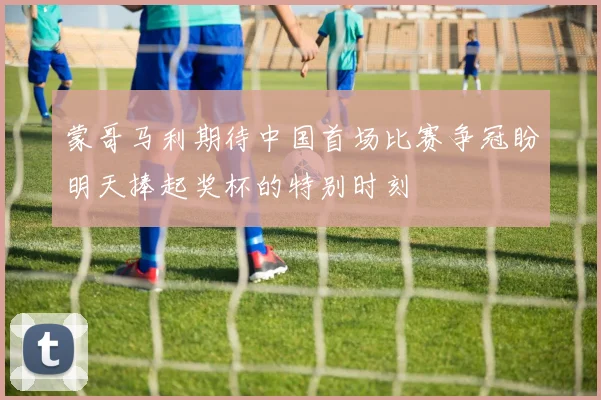 蒙哥马利期待中国首场比赛争冠盼明天捧起奖杯的特别时刻