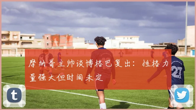 摩纳哥主帅谈博格巴复出：性格力量强大但时间未定