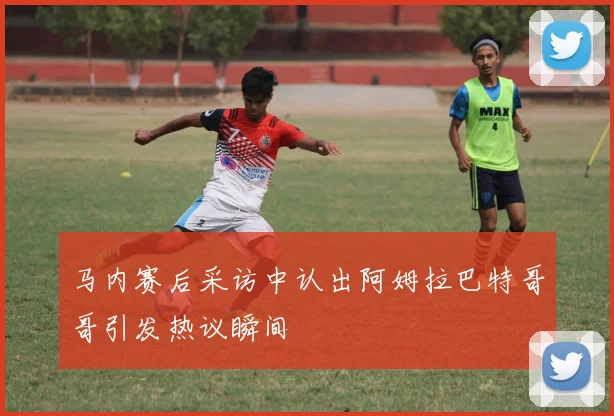马内赛后采访中认出阿姆拉巴特哥哥引发热议瞬间