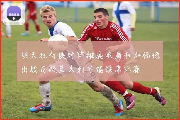 明天独行侠对阵雄鹿浓眉和加福德出战存疑莱夫利可能缺席比赛