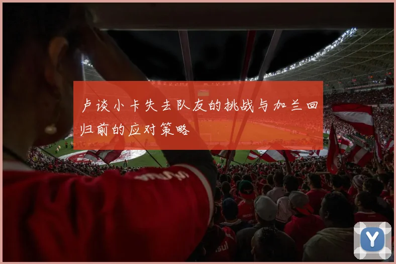 卢谈小卡失去队友的挑战与加兰回归前的应对策略