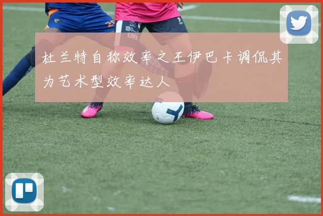 杜兰特自称效率之王伊巴卡调侃其为艺术型效率达人