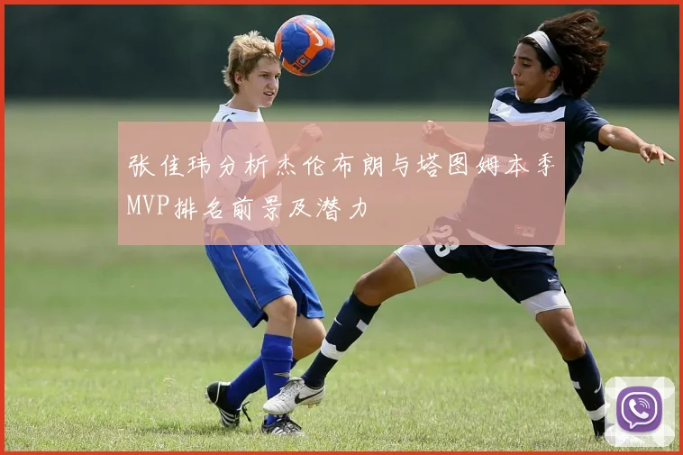 张佳玮分析杰伦布朗与塔图姆本季MVP排名前景及潜力