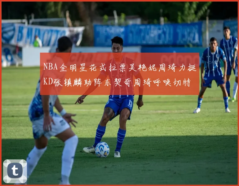 NBA全明星花式拉票吴艳妮周琦力挺KD张镇麟助阵东契奇周琦呼唤切特共襄盛举