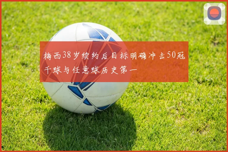 梅西38岁续约后目标明确冲击50冠千球与任意球历史第一