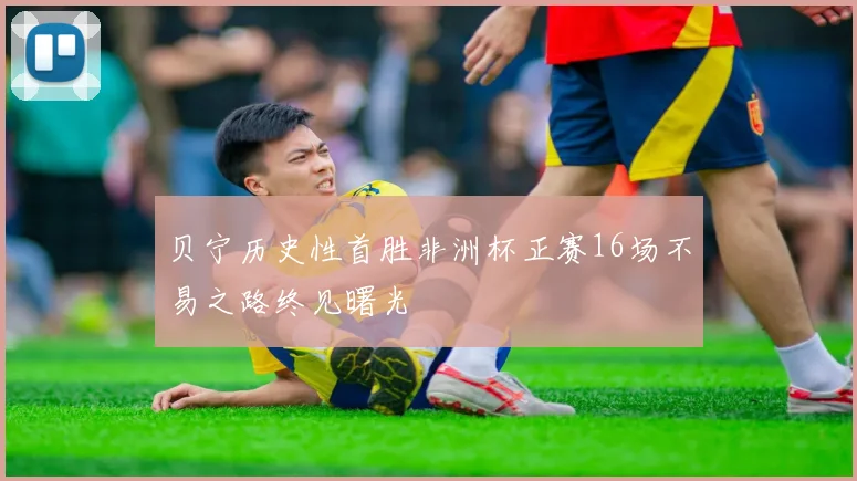 贝宁历史性首胜非洲杯正赛16场不易之路终见曙光
