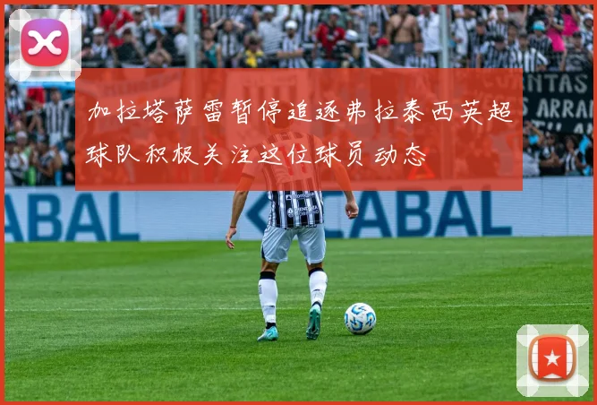 加拉塔萨雷暂停追逐弗拉泰西英超球队积极关注这位球员动态