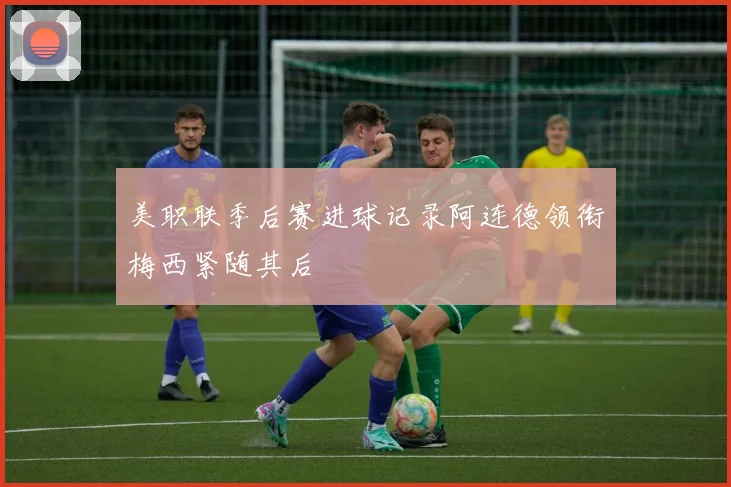 美职联季后赛进球记录阿连德领衔梅西紧随其后
