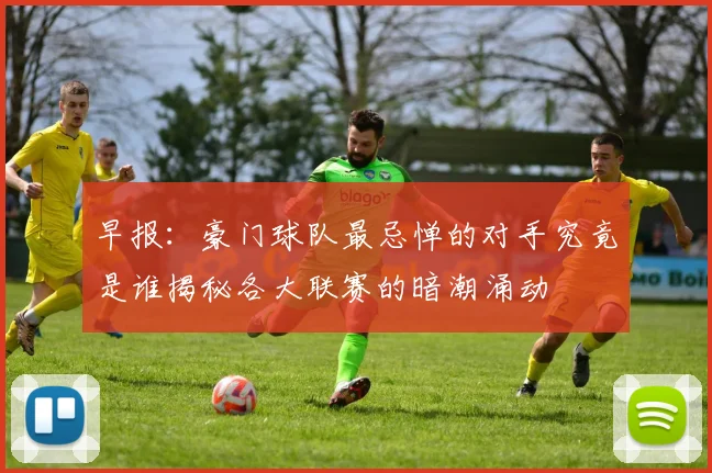 早报：豪门球队最忌惮的对手究竟是谁揭秘各大联赛的暗潮涌动