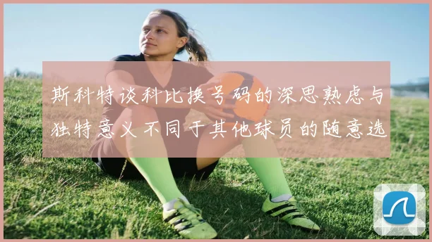 斯科特谈科比换号码的深思熟虑与独特意义不同于其他球员的随意选择