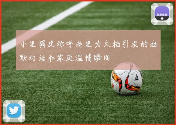 小里调皮称呼老里为文档引发的幽默对话和家庭温情瞬间