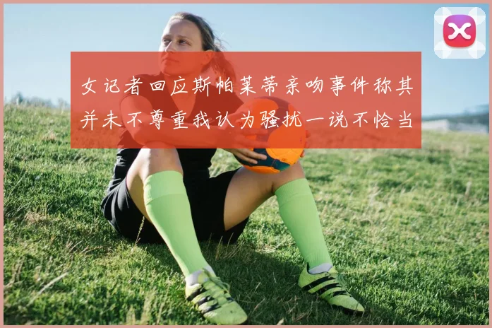 女记者回应斯帕莱蒂亲吻事件称其并未不尊重我认为骚扰一说不恰当