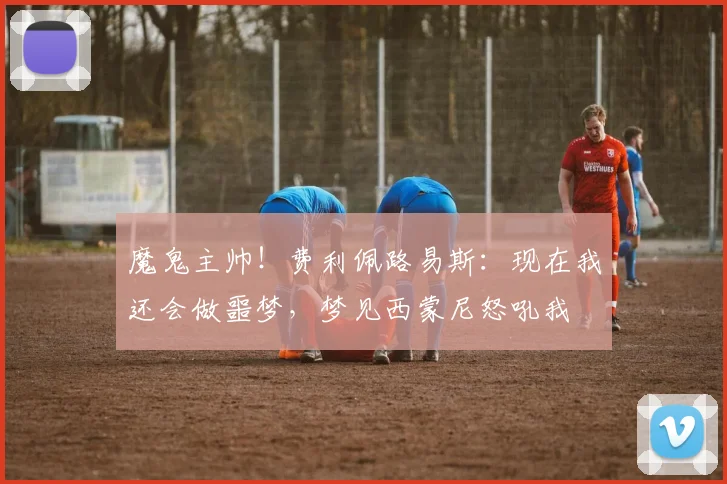 魔鬼主帅！费利佩路易斯：现在我还会做噩梦，梦见西蒙尼怒吼我