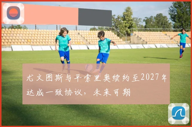 尤文图斯与平索里奥续约至2027年达成一致协议，未来可期