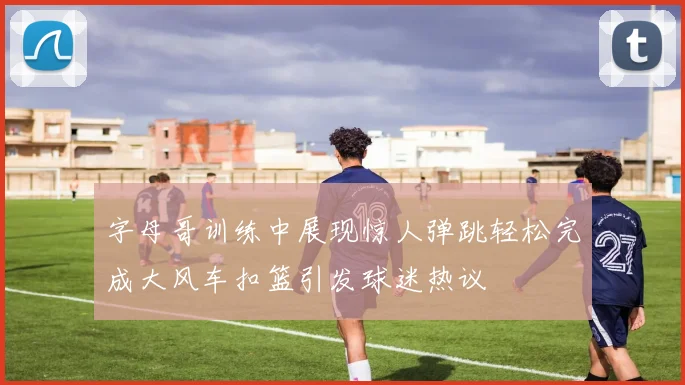 字母哥训练中展现惊人弹跳轻松完成大风车扣篮引发球迷热议