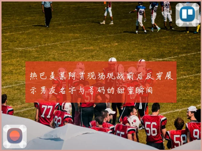 热巴羡慕阿贾现场观战前后反穿展示男友名字与号码的甜蜜瞬间