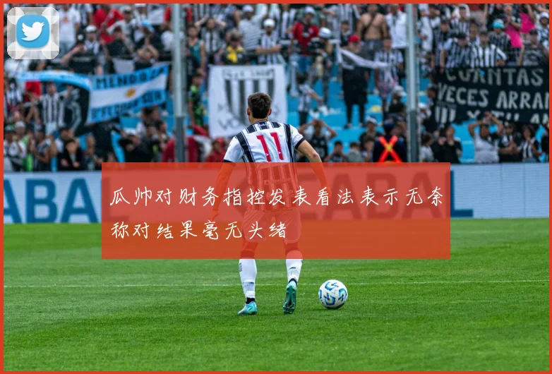 瓜帅对财务指控发表看法表示无奈称对结果毫无头绪