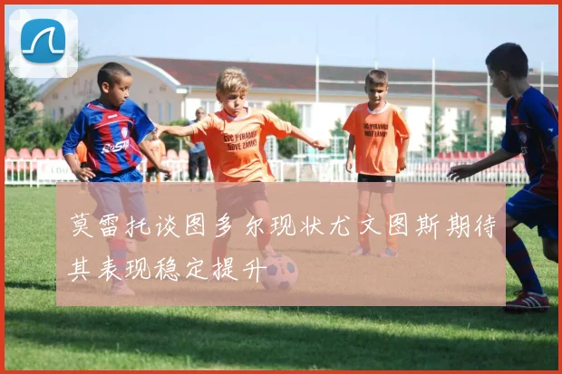 莫雷托谈图多尔现状尤文图斯期待其表现稳定提升
