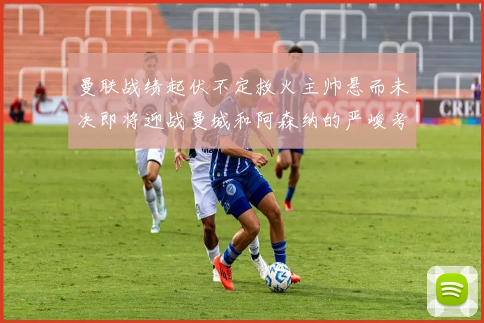 曼联战绩起伏不定救火主帅悬而未决即将迎战曼城和阿森纳的严峻考验