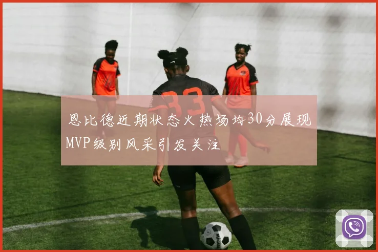 恩比德近期状态火热场均30分展现MVP级别风采引发关注