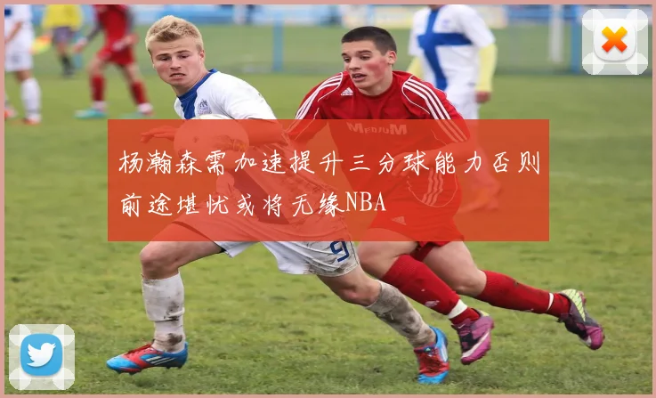 杨瀚森需加速提升三分球能力否则前途堪忧或将无缘NBA