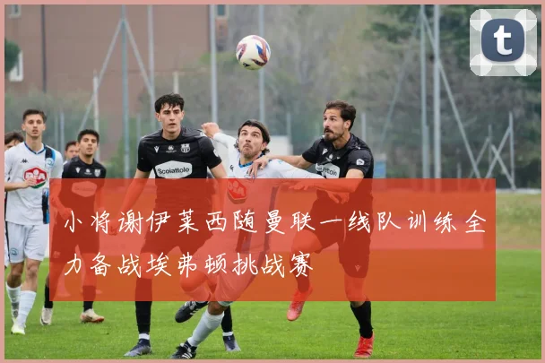 小将谢伊莱西随曼联一线队训练全力备战埃弗顿挑战赛