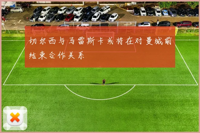 切尔西与马雷斯卡或将在对曼城前结束合作关系