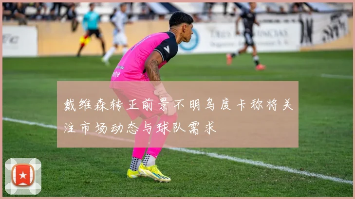 戴维森转正前景不明乌度卡称将关注市场动态与球队需求