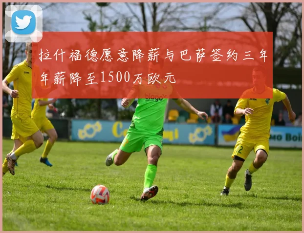 拉什福德愿意降薪与巴萨签约三年年薪降至1500万欧元
