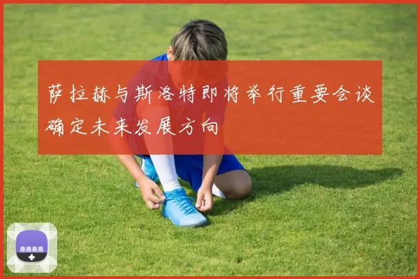 萨拉赫与斯洛特即将举行重要会谈确定未来发展方向